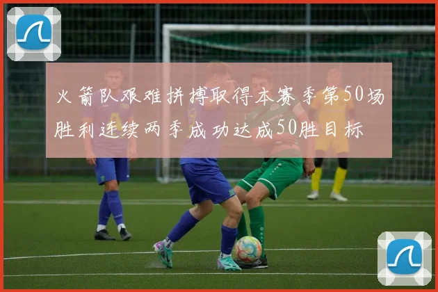 火箭队艰难拼搏取得本赛季第50场胜利连续两季成功达成50胜目标