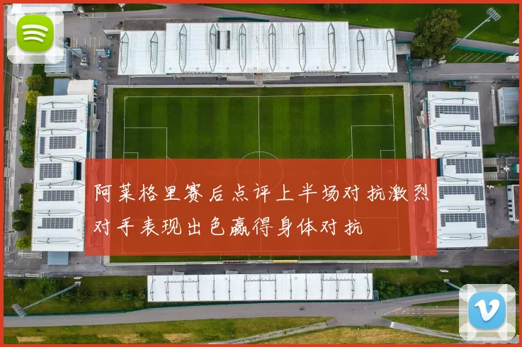 阿莱格里赛后点评上半场对抗激烈对手表现出色赢得身体对抗