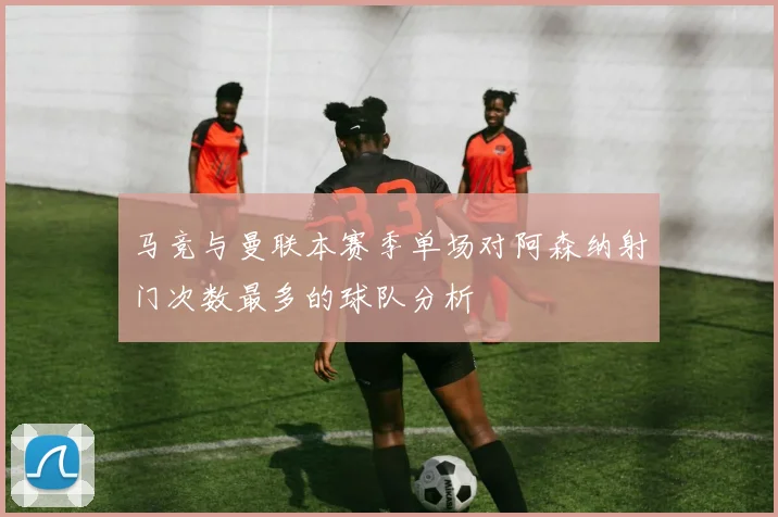 马竞与曼联本赛季单场对阿森纳射门次数最多的球队分析