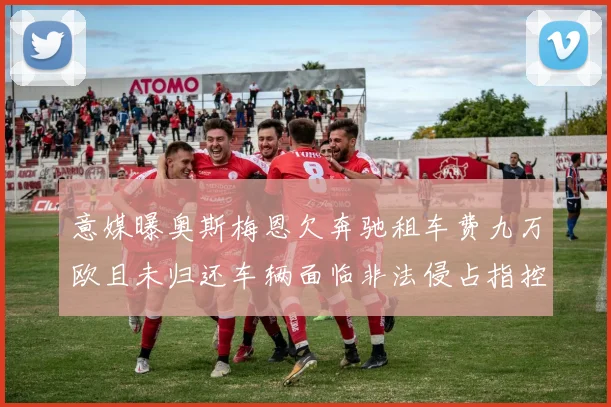 意媒曝奥斯梅恩欠奔驰租车费九万欧且未归还车辆面临非法侵占指控