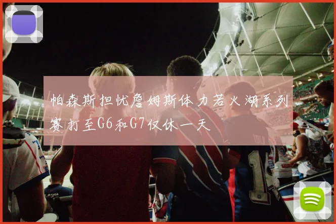 帕森斯担忧詹姆斯体力若火湖系列赛打至G6和G7仅休一天