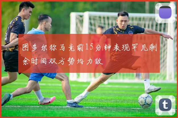 图多尔称马竞前15分钟表现罕见剩余时间双方势均力敌