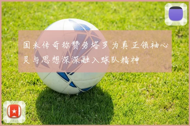 国米传奇称赞劳塔罗为真正领袖心灵与思想深深融入球队精神