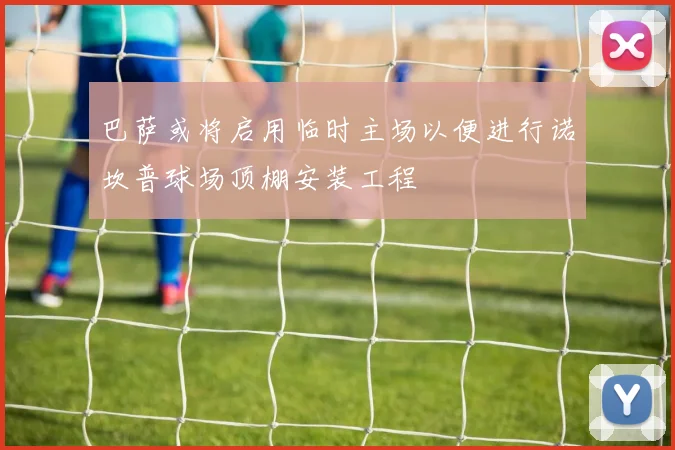 巴萨或将启用临时主场以便进行诺坎普球场顶棚安装工程
