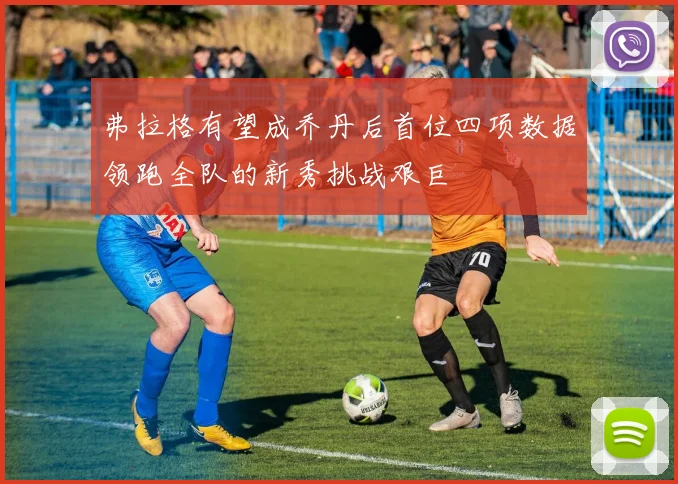 弗拉格有望成乔丹后首位四项数据领跑全队的新秀挑战艰巨