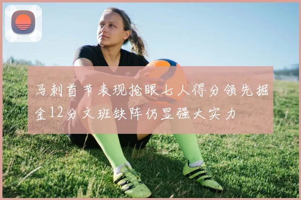 马刺首节表现抢眼七人得分领先掘金12分文班缺阵仍显强大实力