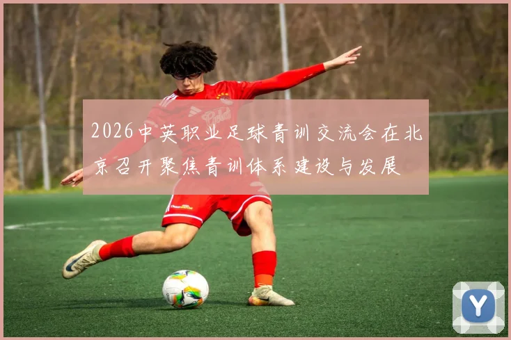 2026中英职业足球青训交流会在北京召开聚焦青训体系建设与发展