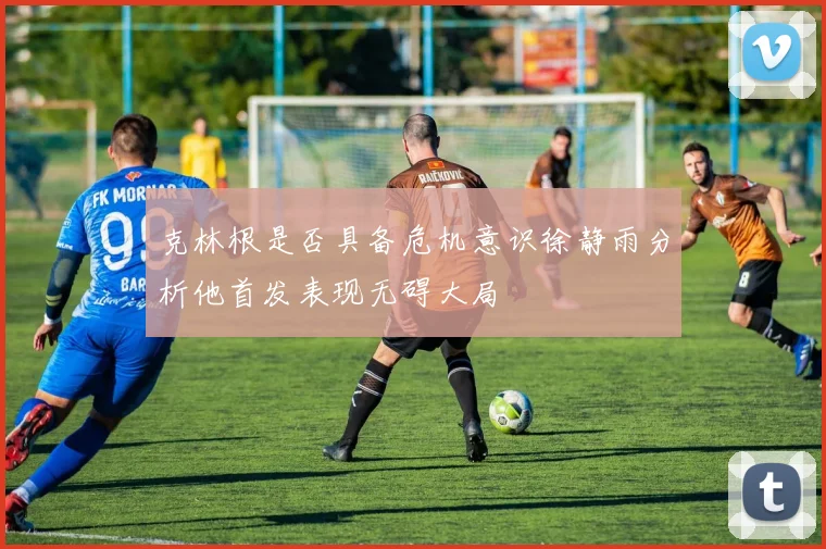 克林根是否具备危机意识徐静雨分析他首发表现无碍大局