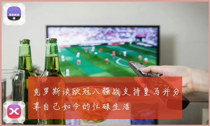 克罗斯谈欧冠八强战支持皇马并分享自己如今的忙碌生活