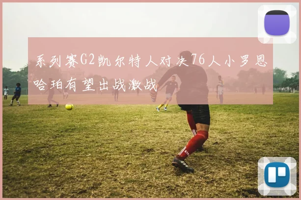 系列赛G2凯尔特人对决76人小罗恩哈珀有望出战激战